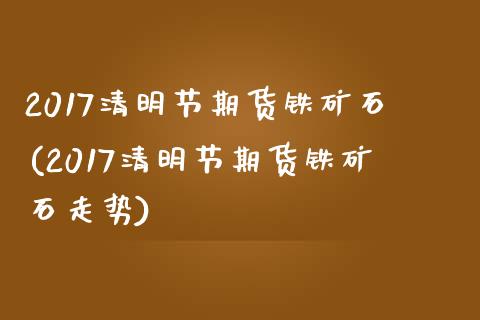 2017清明节期货铁矿石(2017清明节期货铁矿石走势)_https://www.liuyiidc.com_基金理财_第1张