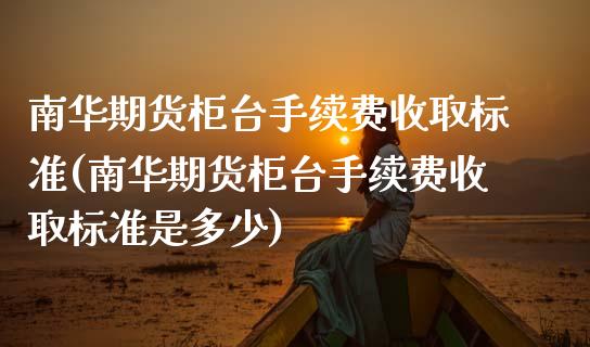 南华期货柜台手续费收取标准(南华期货柜台手续费收取标准是多少)_https://www.liuyiidc.com_期货品种_第1张