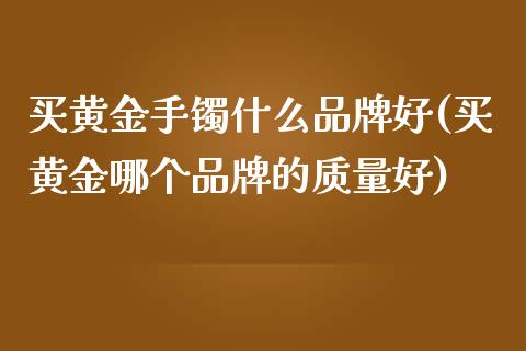 买黄金手镯什么品牌好(买黄金哪个品牌的质量好)_https://www.liuyiidc.com_期货品种_第1张