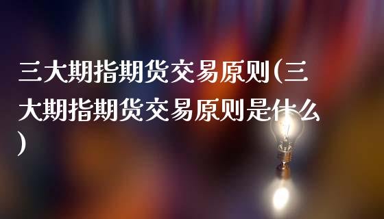 三大期指期货交易原则(三大期指期货交易原则是什么)_https://www.liuyiidc.com_基金理财_第1张