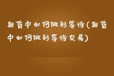 期货中如何做到等待(期货中如何做到等待交易)_https://www.liuyiidc.com_期货品种_第1张