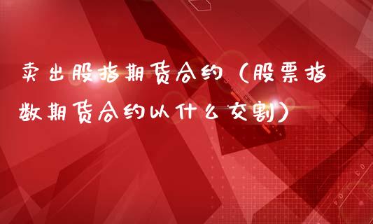 卖出股指期货合约（股票指数期货合约以什么交割）_https://www.liuyiidc.com_期货理财_第1张