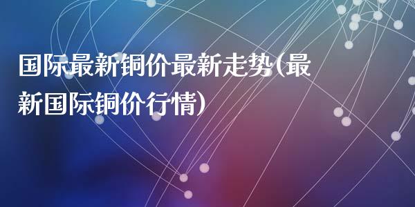 国际最新铜价最新走势(最新国际铜价行情)_https://www.liuyiidc.com_理财品种_第1张