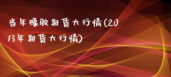 当年橡胶期货大行情(2013年期货大行情)_https://www.liuyiidc.com_期货理财_第1张