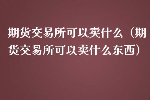 期货交易所可以卖什么（期货交易所可以卖什么东西）_https://www.liuyiidc.com_国际期货_第1张