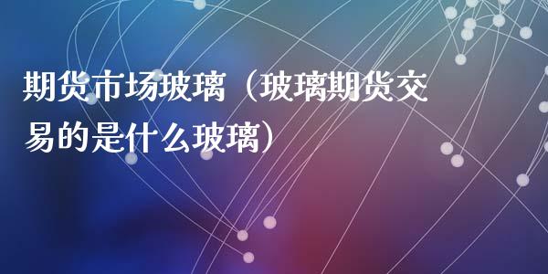 期货市场玻璃（玻璃期货交易的是什么玻璃）_https://www.liuyiidc.com_期货理财_第1张