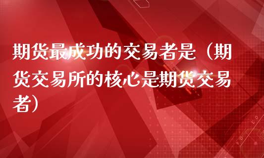 期货最成功的交易者是（期货交易所的核心是期货交易者）_https://www.liuyiidc.com_原油直播室_第1张