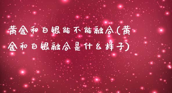 黄金和白银能不能融合(黄金和白银融合是什么样子)_https://www.liuyiidc.com_期货理财_第1张