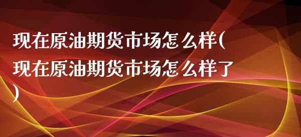 现在原油期货市场怎么样(现在原油期货市场怎么样了)_https://www.liuyiidc.com_期货软件_第1张