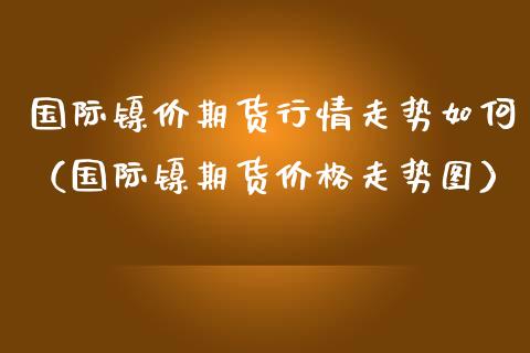 国际镍价期货行情走势如何（国际镍期货走势图）_https://www.liuyiidc.com_理财百科_第1张