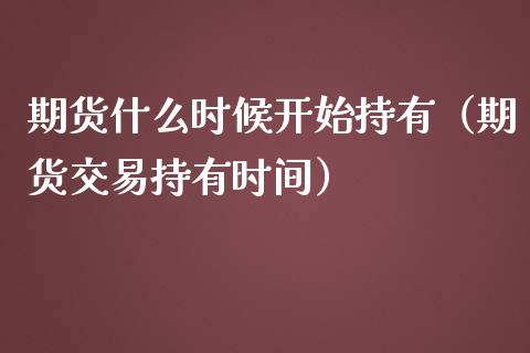 期货什么时候开始持有（期货交易持有时间）