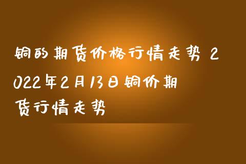 铜的期货行情走势 2022年2月13日铜价期货行情走势_https://www.liuyiidc.com_期货理财_第1张