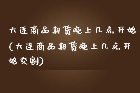 大连商品期货晚上几点开始(大连商品期货晚上几点开始交割)_https://www.liuyiidc.com_期货品种_第1张