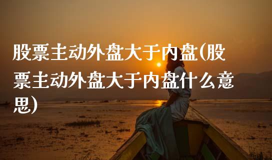 股票主动外盘大于内盘(股票主动外盘大于内盘什么意思)_https://www.liuyiidc.com_财经要闻_第1张