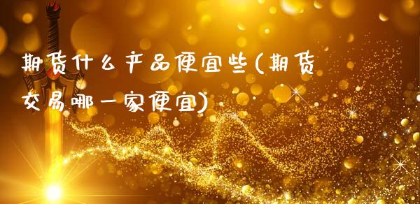 期货什么产品便宜些(期货交易哪一家便宜)_https://www.liuyiidc.com_理财品种_第1张