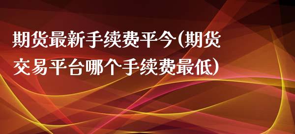 期货最新手续费平今(期货交易平台哪个手续费最低)_https://www.liuyiidc.com_期货直播_第1张