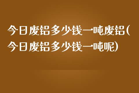 今日废铝多少钱一吨废铝(今日废铝多少钱一吨呢)_https://www.liuyiidc.com_国际期货_第1张