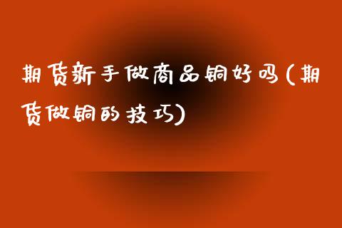 期货新手做商品铜好吗(期货做铜的技巧)_https://www.liuyiidc.com_期货品种_第1张