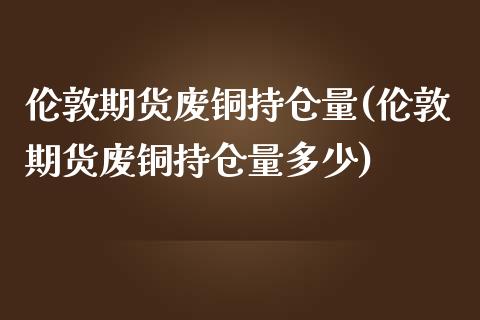 伦敦期货废铜持仓量(伦敦期货废铜持仓量多少)_https://www.liuyiidc.com_期货交易所_第1张