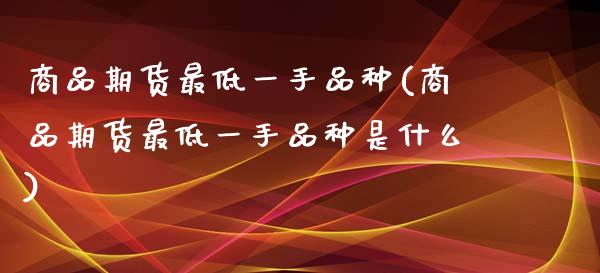 商品期货最低一手品种(商品期货最低一手品种是什么)_https://www.liuyiidc.com_期货软件_第1张