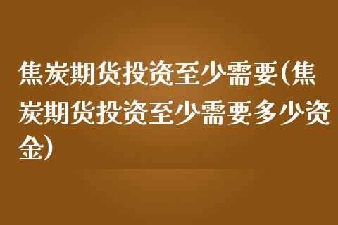 焦炭期货投资至少需要(焦炭期货投资至少需要多少资金)_https://www.liuyiidc.com_基金理财_第1张