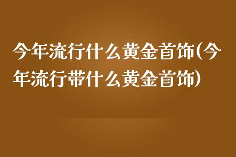 今年流行什么黄金首饰(今年流行带什么黄金首饰)_https://www.liuyiidc.com_恒生指数_第1张