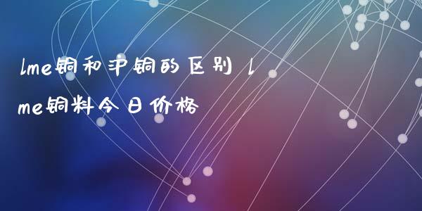 lme铜和沪铜的区别 lme铜料今日_https://www.liuyiidc.com_黄金期货_第1张