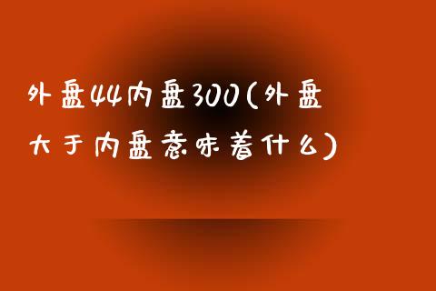 外盘44内盘300(外盘大于内盘意味着什么)_https://www.liuyiidc.com_期货品种_第1张