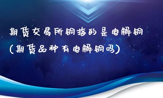 期货交易所铜指的是电解铜(期货品种有电解铜吗)_https://www.liuyiidc.com_期货交易所_第1张