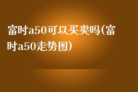 富时a50可以买卖吗(富时a50走势图)_https://www.liuyiidc.com_期货品种_第1张