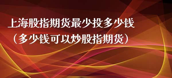 上海股指期货最少投多少钱（多少钱可以炒股指期货）