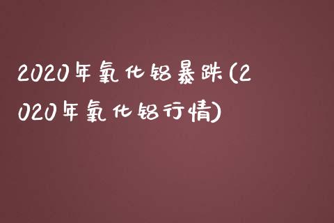 2020年氧化铝暴跌(2020年氧化铝行情)_https://www.liuyiidc.com_期货知识_第1张