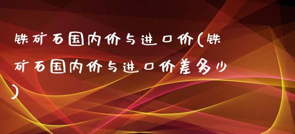 铁矿石国内价与进口价(铁矿石国内价与进口价差多少)