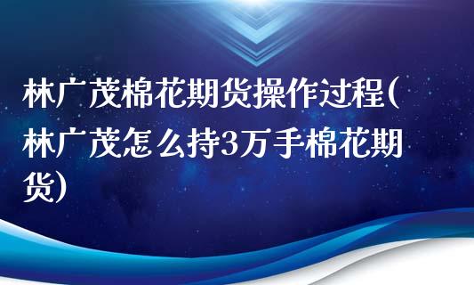 林广茂棉花期货操作过程(林广茂怎么持3万手棉花期货)_https://www.liuyiidc.com_国际期货_第1张