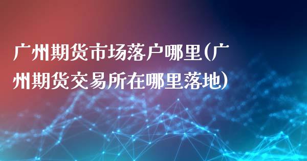 广州期货市场落户哪里(广州期货交易所在哪里落地)_https://www.liuyiidc.com_理财百科_第1张