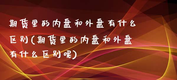 期货里的内盘和外盘有什么区别(期货里的内盘和外盘有什么区别呢)_https://www.liuyiidc.com_基金理财_第1张