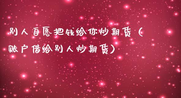 别人自愿把钱给你炒期货（账户借给别人炒期货）_https://www.liuyiidc.com_财经要闻_第1张