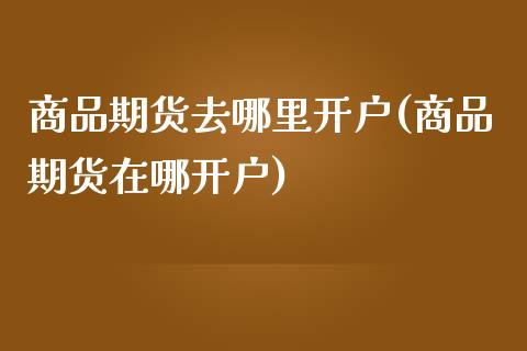 商品期货去哪里开户(商品期货在哪开户)_https://www.liuyiidc.com_期货知识_第1张