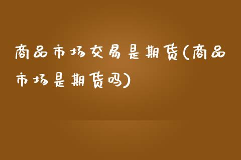 商品市场交易是期货(商品市场是期货吗)_https://www.liuyiidc.com_国际期货_第1张