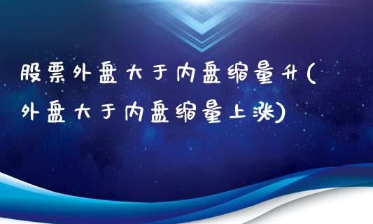 股票外盘大于内盘缩量升(外盘大于内盘缩量上涨)_https://www.liuyiidc.com_基金理财_第1张