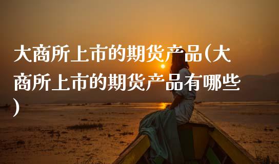 大商所上市的期货产品(大商所上市的期货产品有哪些)_https://www.liuyiidc.com_期货交易所_第1张