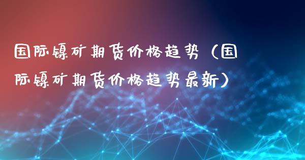 国际镍矿期货趋势（国际镍矿期货趋势最新）_https://www.liuyiidc.com_黄金期货_第1张