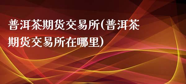 普洱茶期货交易所(普洱茶期货交易所在哪里)_https://www.liuyiidc.com_期货知识_第1张