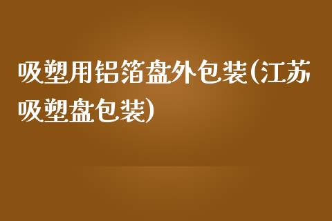 吸塑用铝箔盘外包装(江苏吸塑盘包装)_https://www.liuyiidc.com_期货知识_第1张