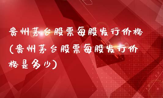 贵州茅台股票每股发行(贵州茅台股票每股发行是多少)_https://www.liuyiidc.com_股票理财_第1张