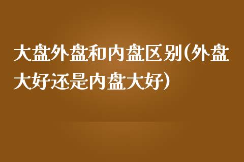 大盘外盘和内盘区别(外盘大好还是内盘大好)_https://www.liuyiidc.com_期货理财_第1张