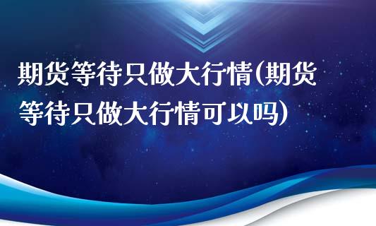 期货等待只做大行情(期货等待只做大行情可以吗)_https://www.liuyiidc.com_理财品种_第1张