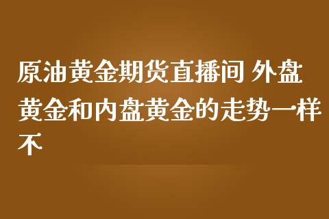 原油黄金期货直播间 外盘黄金和内盘黄金的走势一样不_https://www.liuyiidc.com_原油直播室_第1张