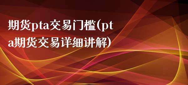 期货pta交易门槛(pta期货交易详细讲解)_https://www.liuyiidc.com_国际期货_第1张