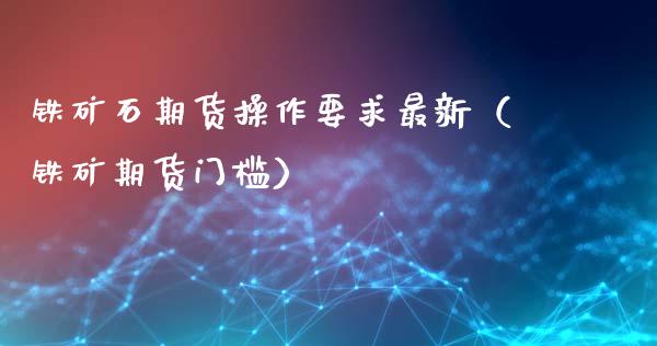 铁矿石期货操作要求最新（铁矿期货门槛）_https://www.liuyiidc.com_原油直播室_第1张